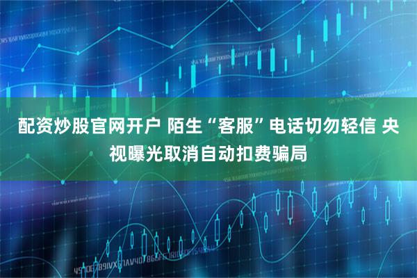 配资炒股官网开户 陌生“客服”电话切勿轻信 央视曝光取消自动扣费骗局