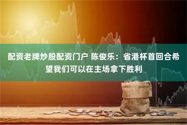 配资老牌炒股配资门户 陈俊乐：省港杯首回合希望我们可以在主场拿下胜利