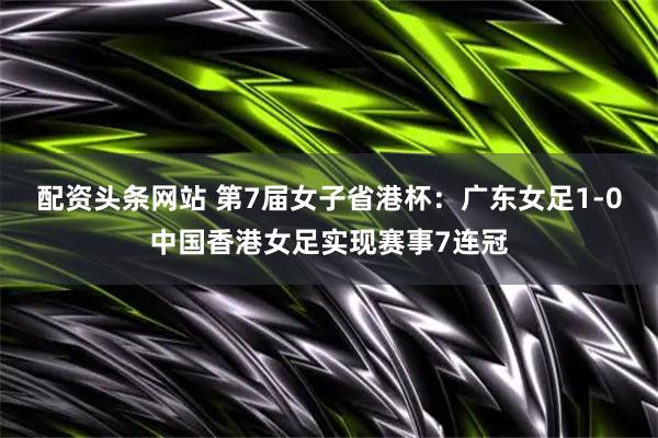 配资头条网站 第7届女子省港杯：广东女足1-0中国香港女足实现赛事7连冠