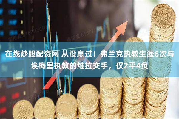 在线炒股配资网 从没赢过！弗兰克执教生涯6次与埃梅里执教的维拉交手，仅2平4负