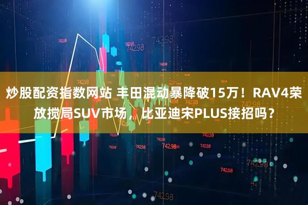 炒股配资指数网站 丰田混动暴降破15万！RAV4荣放搅局SUV市场，比亚迪宋PLUS接招吗？