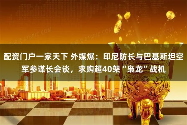 配资门户一家天下 外媒爆：印尼防长与巴基斯坦空军参谋长会谈，求购超40架“枭龙”战机