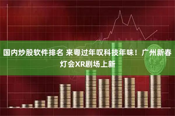 国内炒股软件排名 来粤过年叹科技年味！广州新春灯会XR剧场上新