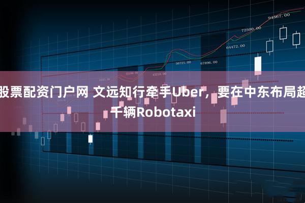股票配资门户网 文远知行牵手Uber，要在中东布局超千辆Robotaxi