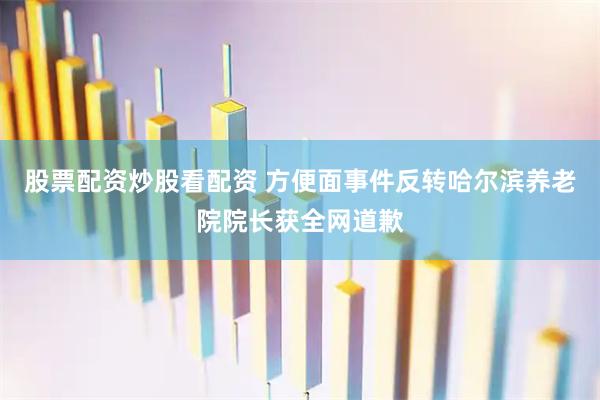 股票配资炒股看配资 方便面事件反转哈尔滨养老院院长获全网道歉