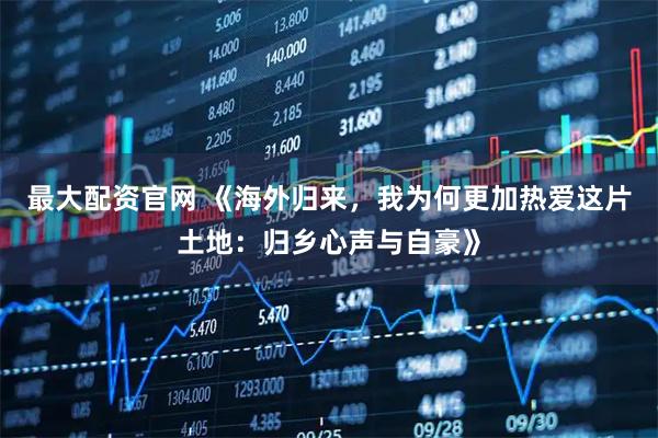 最大配资官网 《海外归来，我为何更加热爱这片土地：归乡心声与自豪》