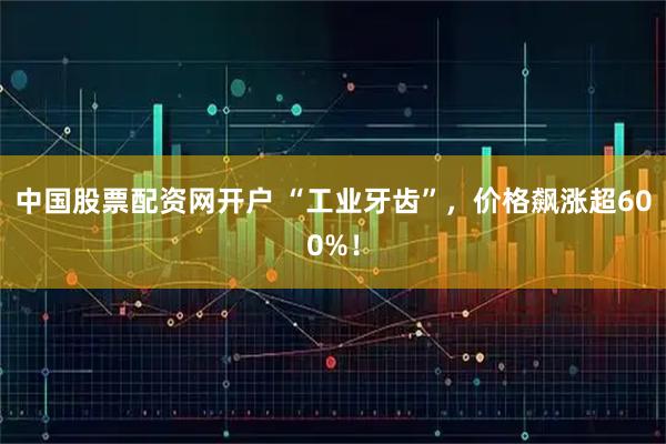 中国股票配资网开户 “工业牙齿”，价格飙涨超600%！