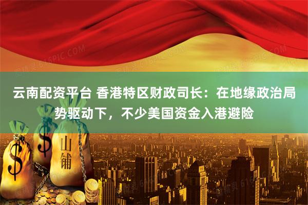 云南配资平台 香港特区财政司长：在地缘政治局势驱动下，不少美国资金入港避险