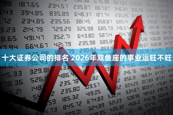 十大证券公司的排名 2026年双鱼座的事业运旺不旺