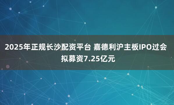2025年正规长沙配资平台 嘉德利沪主板IPO过会  拟募资7.25亿元