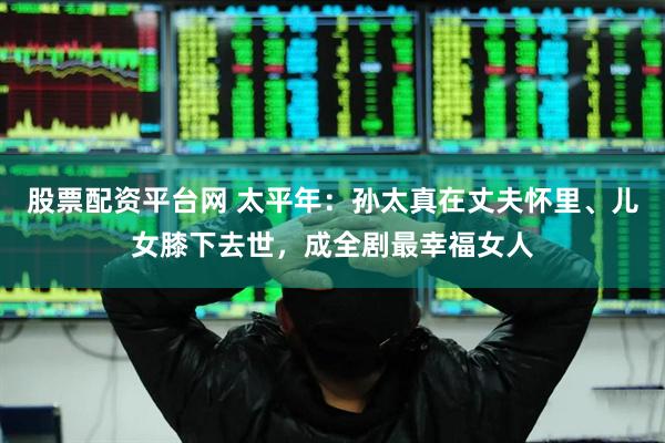 股票配资平台网 太平年：孙太真在丈夫怀里、儿女膝下去世，成全剧最幸福女人