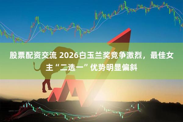 股票配资交流 2026白玉兰奖竞争激烈，最佳女主“二选一”优势明显偏斜
