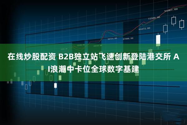 在线炒股配资 B2B独立站飞速创新登陆港交所 AI浪潮中卡位全球数字基建