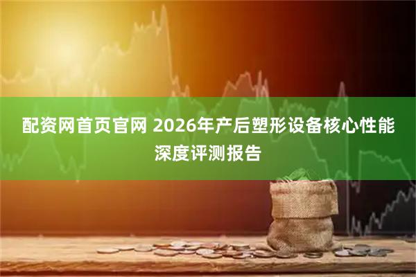 配资网首页官网 2026年产后塑形设备核心性能深度评测报告