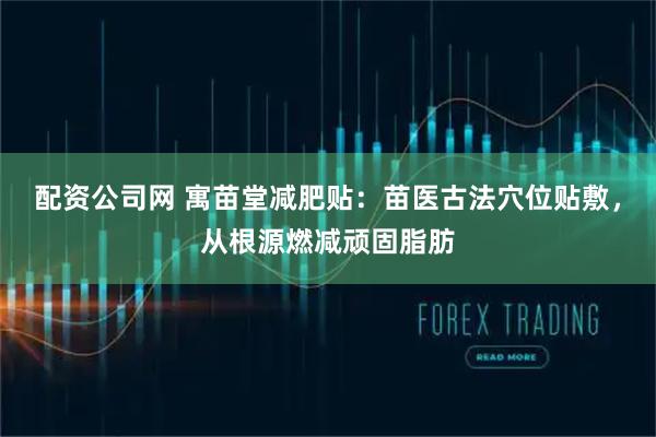 配资公司网 寓苗堂减肥贴：苗医古法穴位贴敷，从根源燃减顽固脂肪