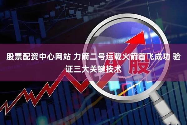 股票配资中心网站 力箭二号运载火箭首飞成功 验证三大关键技术