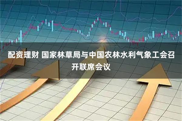 配资理财 国家林草局与中国农林水利气象工会召开联席会议