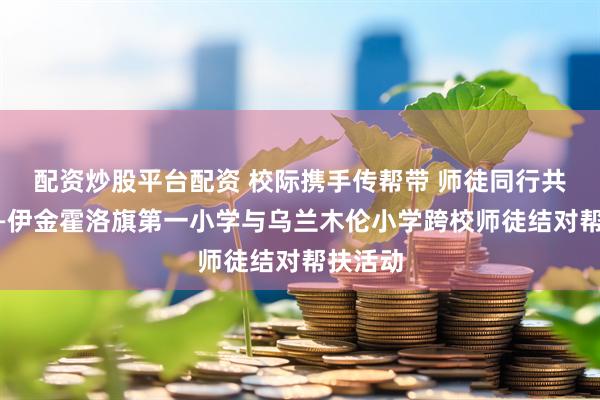 配资炒股平台配资 校际携手传帮带 师徒同行共成长——伊金霍洛旗第一小学与乌兰木伦小学跨校师徒结对帮扶活动