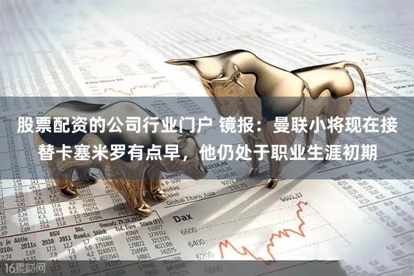 股票配资的公司行业门户 镜报：曼联小将现在接替卡塞米罗有点早，他仍处于职业生涯初期
