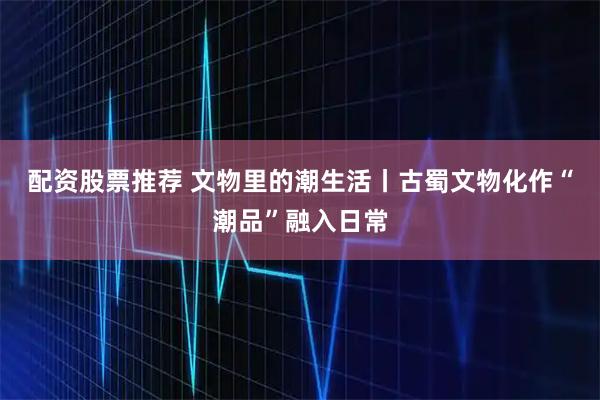 配资股票推荐 文物里的潮生活丨古蜀文物化作“潮品”融入日常