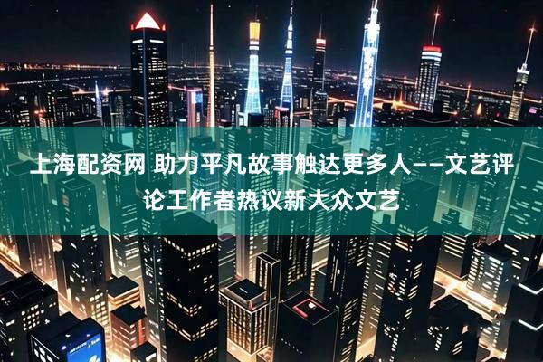 上海配资网 助力平凡故事触达更多人——文艺评论工作者热议新大众文艺