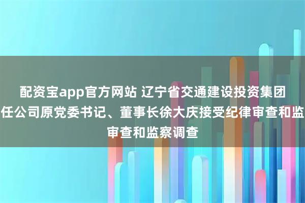 配资宝app官方网站 辽宁省交通建设投资集团有限责任公司原党委书记、董事长徐大庆接受纪律审查和监察调查