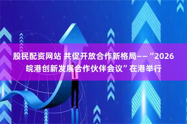 股民配资网站 共促开放合作新格局——“2026皖港创新发展合作伙伴会议”在港举行