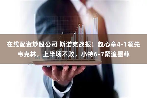 在线配资炒股公司 斯诺克战报！赵心童4-1领先韦克林，上半场不败，小特6-7紧追墨菲
