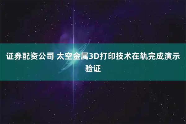 证券配资公司 太空金属3D打印技术在轨完成演示验证