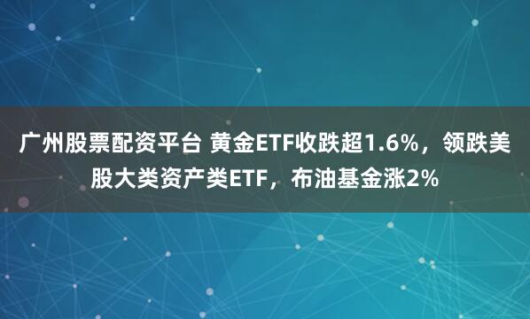 广州股票配资平台 黄金ETF收跌超1.6%，领跌美股大类资产类ETF，布油基金涨2%