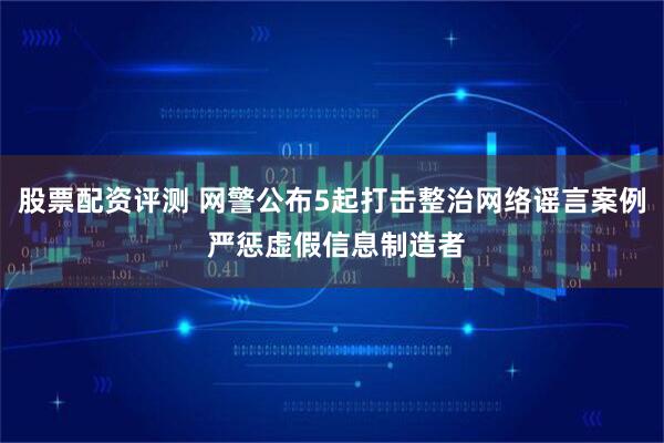 股票配资评测 网警公布5起打击整治网络谣言案例 严惩虚假信息制造者