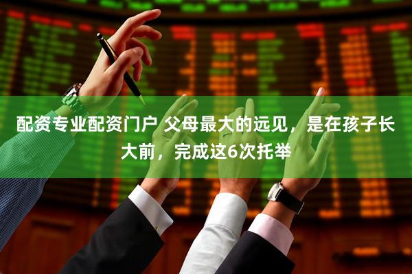 配资专业配资门户 父母最大的远见，是在孩子长大前，完成这6次托举