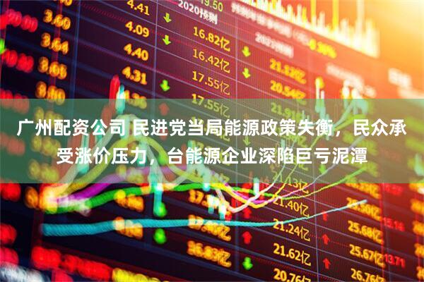 广州配资公司 民进党当局能源政策失衡，民众承受涨价压力，台能源企业深陷巨亏泥潭